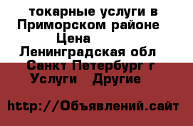 токарные услуги в Приморском районе › Цена ­ 500 - Ленинградская обл., Санкт-Петербург г. Услуги » Другие   